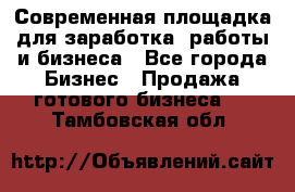 Современная площадка для заработка, работы и бизнеса - Все города Бизнес » Продажа готового бизнеса   . Тамбовская обл.